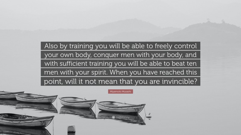 Miyamoto Musashi Quote: “Also by training you will be able to freely control your own body, conquer men with your body, and with sufficient training you will be able to beat ten men with your spirit. When you have reached this point, will it not mean that you are invincible?”