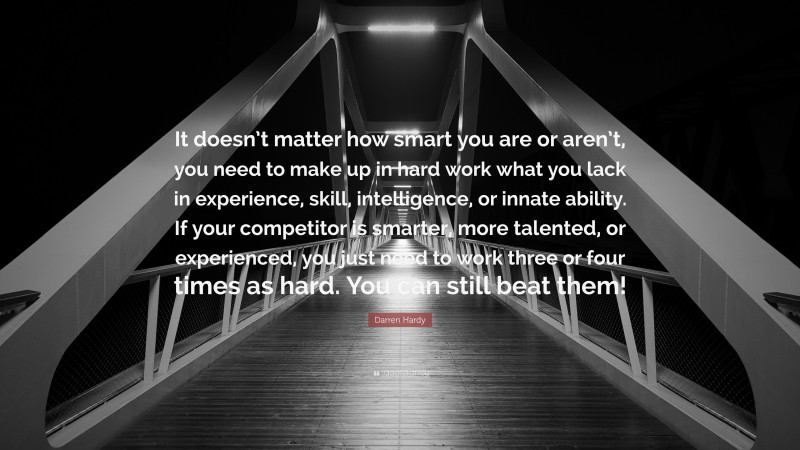 Darren Hardy Quote: “It doesn’t matter how smart you are or aren’t, you need to make up in hard work what you lack in experience, skill, intelligence, or innate ability. If your competitor is smarter, more talented, or experienced, you just need to work three or four times as hard. You can still beat them!”