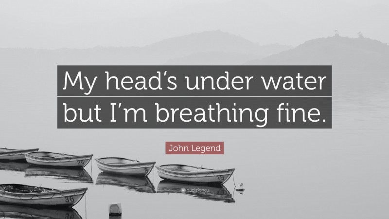 John Legend Quote: “My head’s under water but I’m breathing fine.”