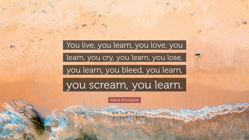Alanis Morissette Quote: “You live, you learn, you love, you learn, you cry, you learn, you lose, you learn, you bleed, you learn, you scream, you learn.”