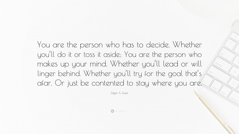 Edgar A. Guest Quote: “You are the person who has to decide. Whether you’ll do it or toss it aside; You are the person who makes up your mind. Whether you’ll lead or will linger behind. Whether you’ll try for the goal that’s afar. Or just be contented to stay where you are.”