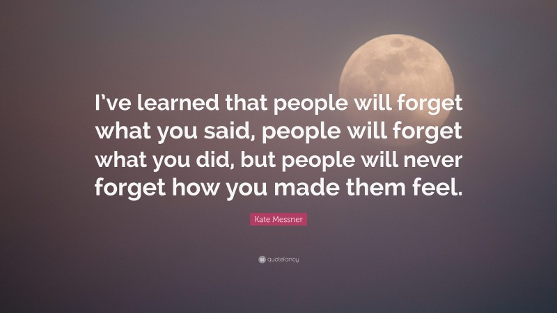 Kate Messner Quote: “I’ve learned that people will forget what you said, people will forget what you did, but people will never forget how you made them feel.”