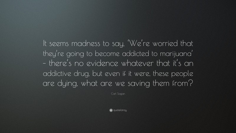Carl Sagan Quote: “It seems madness to say, ‘We’re worried that they’re going to become addicted to marijuana’ – there’s no evidence whatever that it’s an addictive drug, but even if it were, these people are dying, what are we saving them from?”