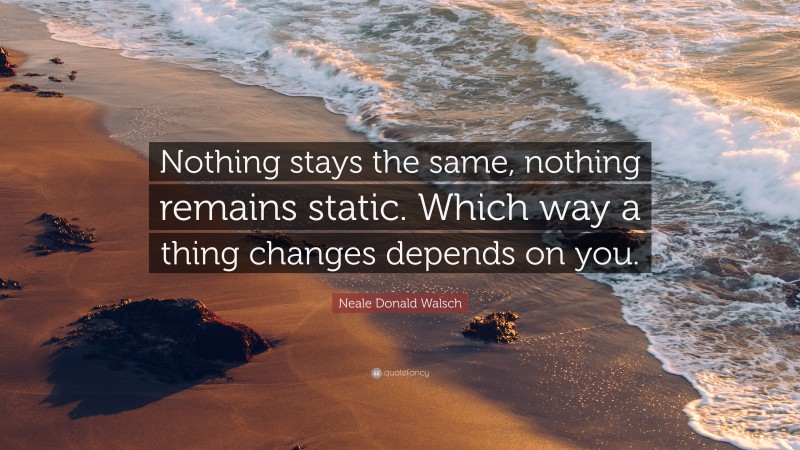 Neale Donald Walsch Quote: “Nothing stays the same, nothing remains static. Which way a thing changes depends on you.”