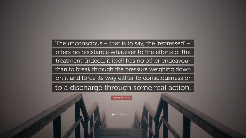 Sigmund Freud Quote: “The unconscious – that is to say, the ‘repressed’ – offers no resistance whatever to the efforts of the treatment. Indeed, it itself has no other endeavour than to break through the pressure weighing down on it and force its way either to consciousness or to a discharge through some real action.”