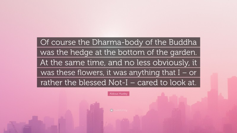 Aldous Huxley Quote: “Of course the Dharma-body of the Buddha was the hedge at the bottom of the garden. At the same time, and no less obviously, it was these flowers, it was anything that I – or rather the blessed Not-I – cared to look at.”