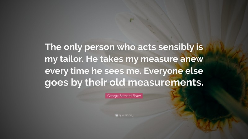 George Bernard Shaw Quote: “The only person who acts sensibly is my tailor. He takes my measure anew every time he sees me. Everyone else goes by their old measurements.”