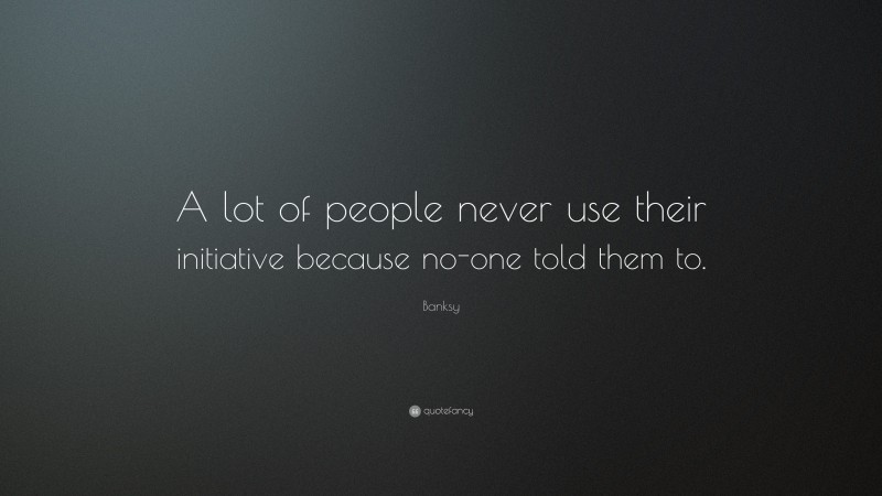Banksy Quote: “A lot of people never use their initiative because no-one told them to.”