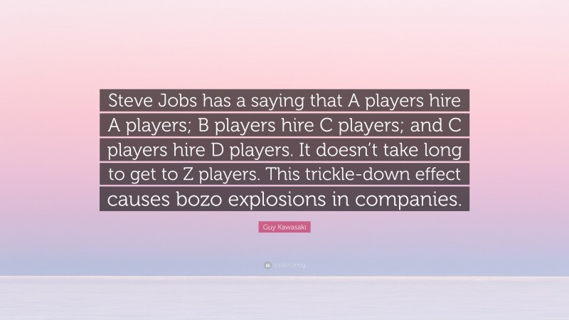 Guy Kawasaki Quote: “Steve Jobs has a saying that A players hire A players; B players hire C players; and C players hire D players. It doesn’t take long to get to Z players. This trickle-down effect causes bozo explosions in companies.”
