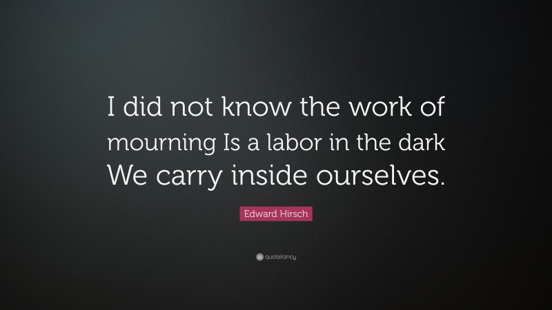 Edward Hirsch Quote: “I did not know the work of mourning Is a labor in the dark We carry inside ourselves.”