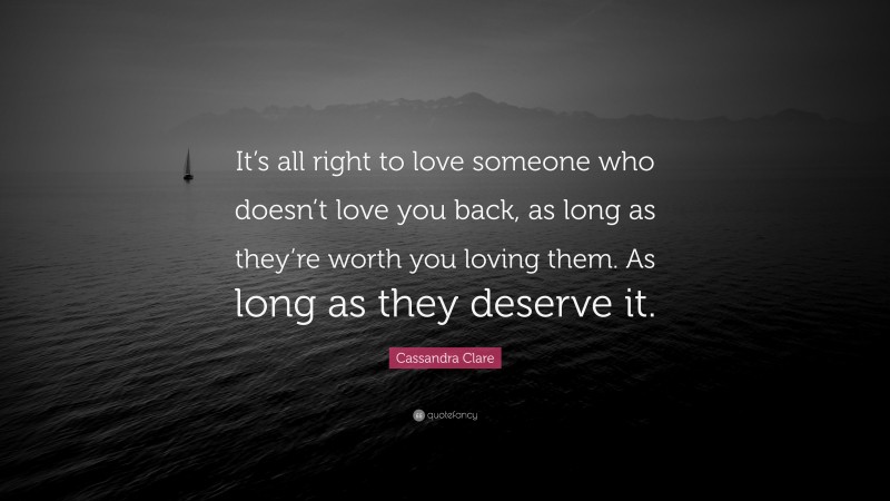 Cassandra Clare Quote: “It’s all right to love someone who doesn’t love you back, as long as they’re worth you loving them. As long as they deserve it.”