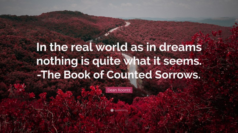 Dean Koontz Quote: “In the real world as in dreams nothing is quite what it seems. -The Book of Counted Sorrows.”