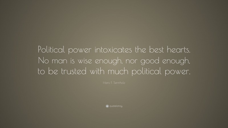 Hans F. Sennholz Quote: “Political power intoxicates the best hearts. No man is wise enough, nor good enough, to be trusted with much political power.”