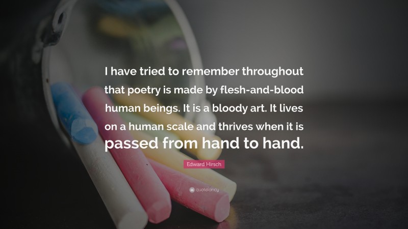 Edward Hirsch Quote: “I have tried to remember throughout that poetry is made by flesh-and-blood human beings. It is a bloody art. It lives on a human scale and thrives when it is passed from hand to hand.”