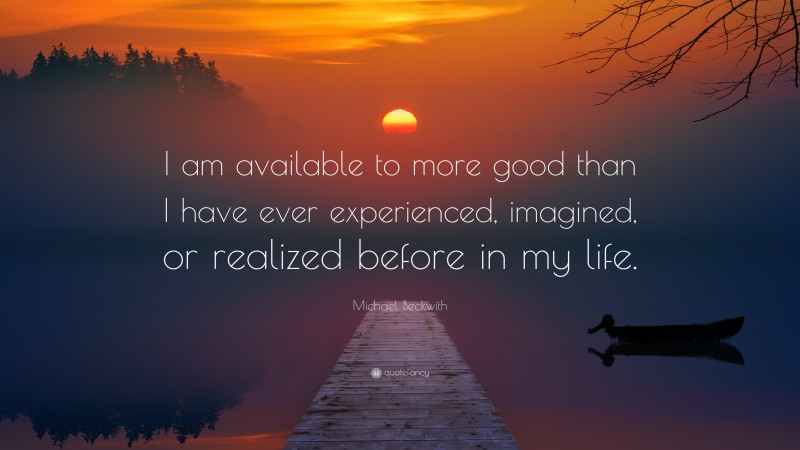 Michael Beckwith Quote: “I am available to more good than I have ever experienced, imagined, or realized before in my life.”