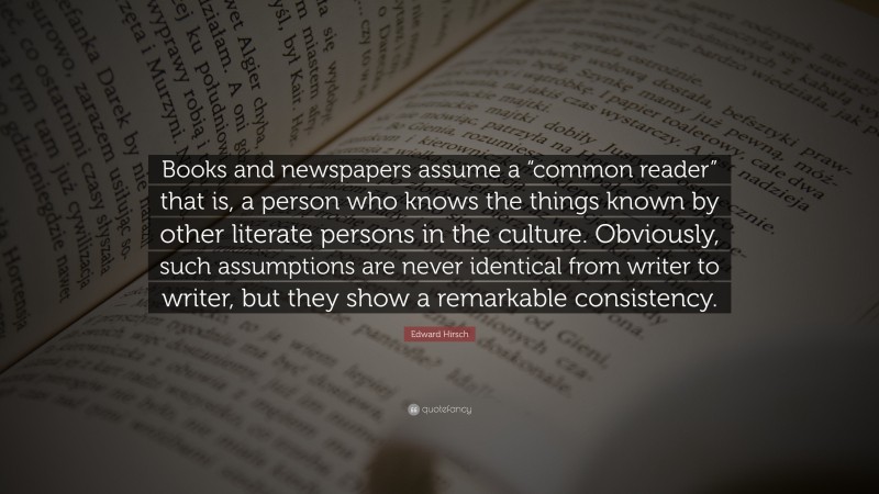 Edward Hirsch Quote: “Books and newspapers assume a “common reader” that is, a person who knows the things known by other literate persons in the culture. Obviously, such assumptions are never identical from writer to writer, but they show a remarkable consistency.”