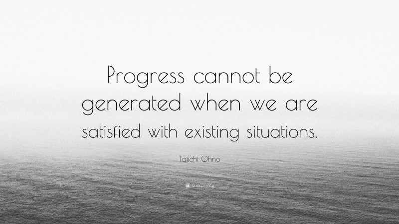 Taiichi Ohno Quote: “Progress cannot be generated when we are satisfied with existing situations.”