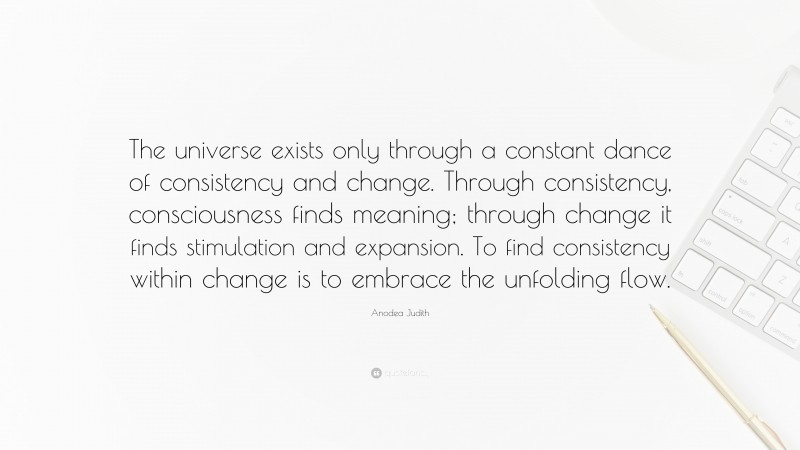 Anodea Judith Quote: “The universe exists only through a constant dance of consistency and change. Through consistency, consciousness finds meaning; through change it finds stimulation and expansion. To find consistency within change is to embrace the unfolding flow.”