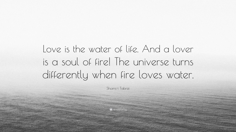 Shams-i Tabrizi Quote: “Love is the water of life. And a lover is a soul of fire! The universe turns differently when fire loves water.”