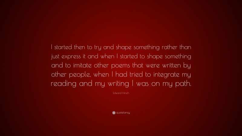 Edward Hirsch Quote: “I started then to try and shape something rather than just express it and when I started to shape something and to imitate other poems that were written by other people, when I had tried to integrate my reading and my writing I was on my path.”