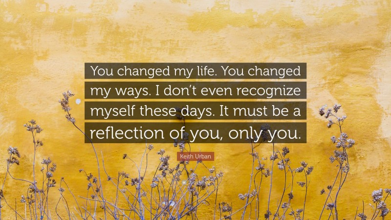 Keith Urban Quote: “You changed my life. You changed my ways. I don’t even recognize myself these days. It must be a reflection of you, only you.”