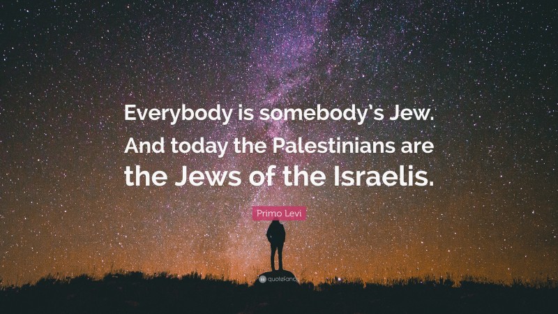 Primo Levi Quote: “Everybody is somebody’s Jew. And today the Palestinians are the Jews of the Israelis.”
