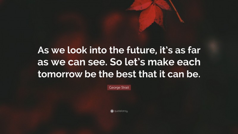 George Strait Quote: “As we look into the future, it’s as far as we can see. So let’s make each tomorrow be the best that it can be.”