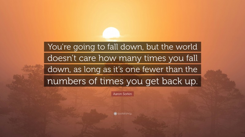 Aaron Sorkin Quote: “You’re going to fall down, but the world doesn’t care how many times you fall down, as long as it’s one fewer than the numbers of times you get back up.”