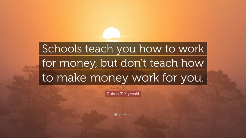 Robert T. Kiyosaki Quote: “Schools teach you how to work for money, but don’t teach how to make money work for you.”