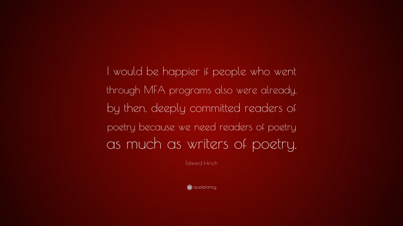 Edward Hirsch Quote: “I would be happier if people who went through MFA programs also were already, by then, deeply committed readers of poetry because we need readers of poetry as much as writers of poetry.”