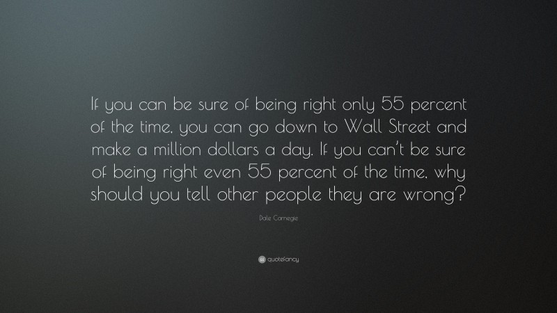 Dale Carnegie Quote: “If you can be sure of being right only 55 percent of the time, you can go down to Wall Street and make a million dollars a day. If you can’t be sure of being right even 55 percent of the time, why should you tell other people they are wrong?”