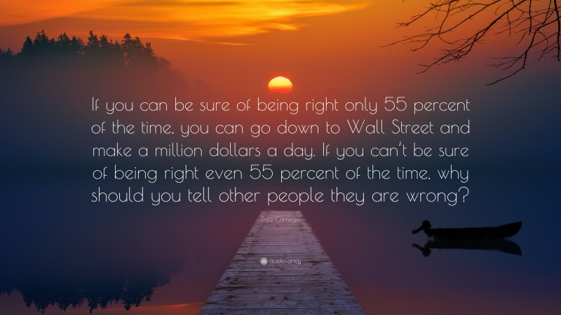 Dale Carnegie Quote: “If you can be sure of being right only 55 percent of the time, you can go down to Wall Street and make a million dollars a day. If you can’t be sure of being right even 55 percent of the time, why should you tell other people they are wrong?”