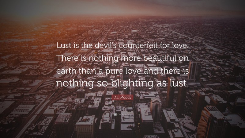 D.L. Moody Quote: “Lust is the devil’s counterfeit for love. There is nothing more beautiful on earth than a pure love and there is nothing so blighting as lust.”