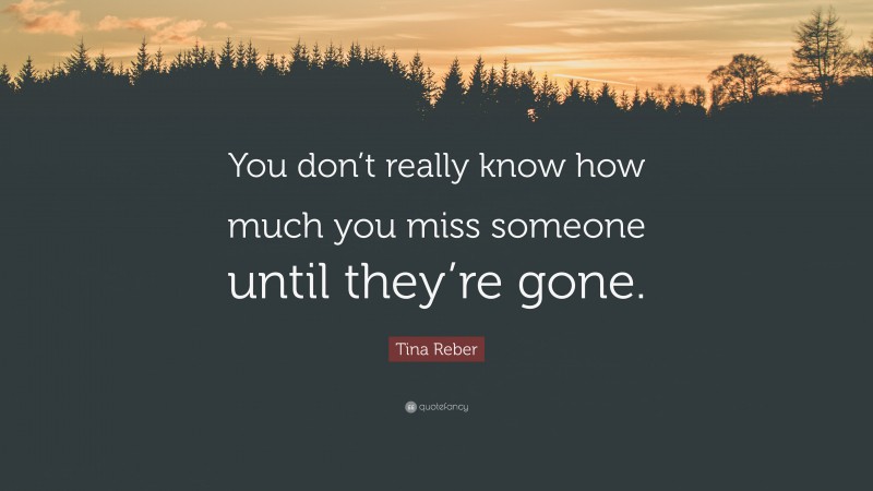 Tina Reber Quote: “You don’t really know how much you miss someone until they’re gone.”