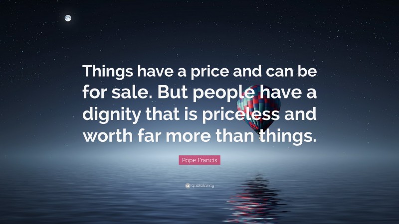 Pope Francis Quote: “Things have a price and can be for sale. But people have a dignity that is priceless and worth far more than things.”