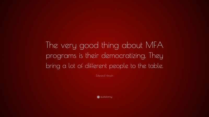 Edward Hirsch Quote: “The very good thing about MFA programs is their democratizing. They bring a lot of different people to the table.”