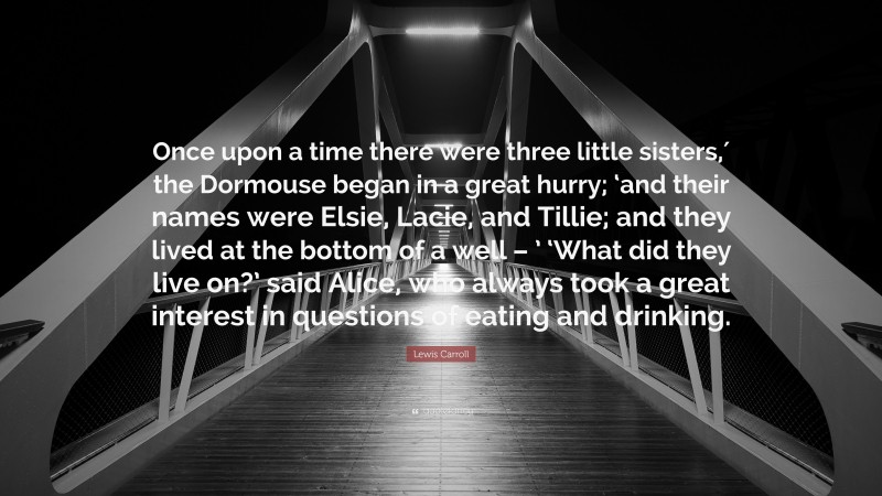 Lewis Carroll Quote: “Once upon a time there were three little sisters,′ the Dormouse began in a great hurry; ‘and their names were Elsie, Lacie, and Tillie; and they lived at the bottom of a well – ’ ‘What did they live on?’ said Alice, who always took a great interest in questions of eating and drinking.”