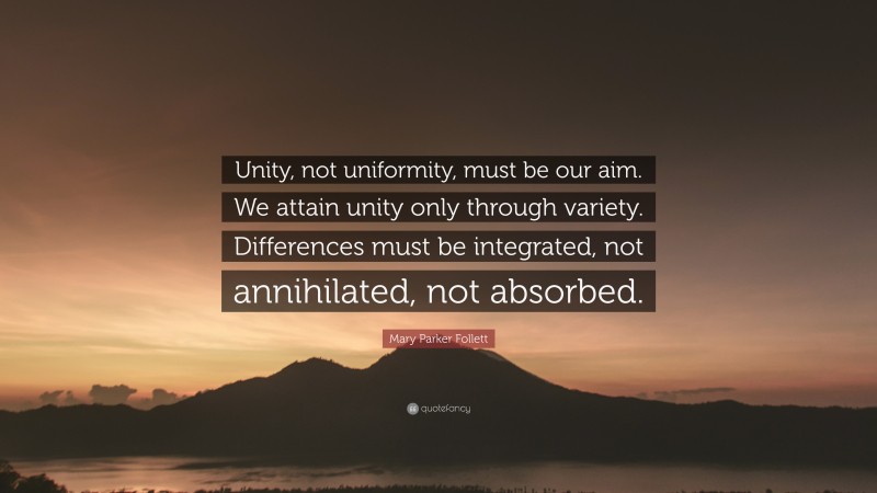 Mary Parker Follett Quote: “Unity, not uniformity, must be our aim. We attain unity only through variety. Differences must be integrated, not annihilated, not absorbed.”