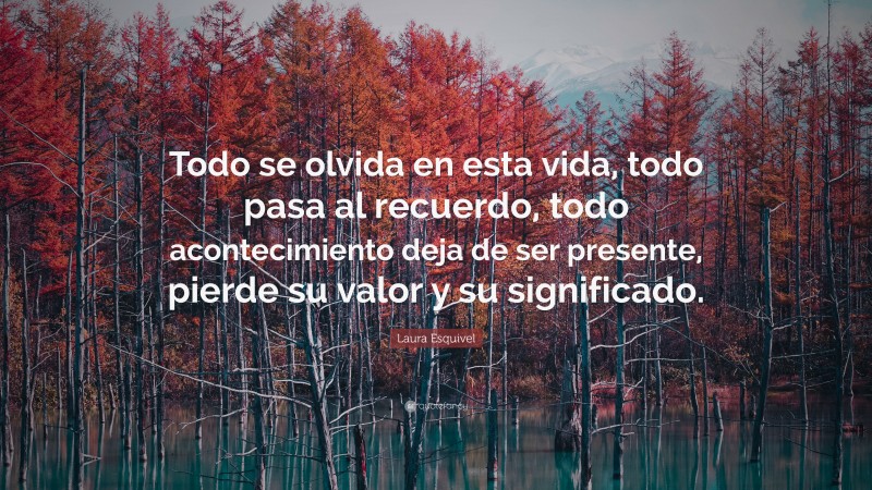 Laura Esquivel Quote: “Todo se olvida en esta vida, todo pasa al recuerdo, todo acontecimiento deja de ser presente, pierde su valor y su significado.”