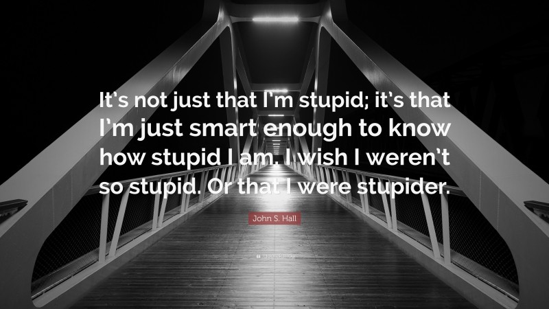 John S. Hall Quote: “It’s not just that I’m stupid; it’s that I’m just smart enough to know how stupid I am. I wish I weren’t so stupid. Or that I were stupider.”