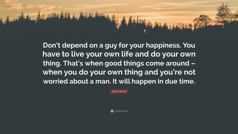 Keke Palmer Quote: “Don’t depend on a guy for your happiness. You have to live your own life and do your own thing. That’s when good things come around – when you do your own thing and you’re not worried about a man. It will happen in due time.”