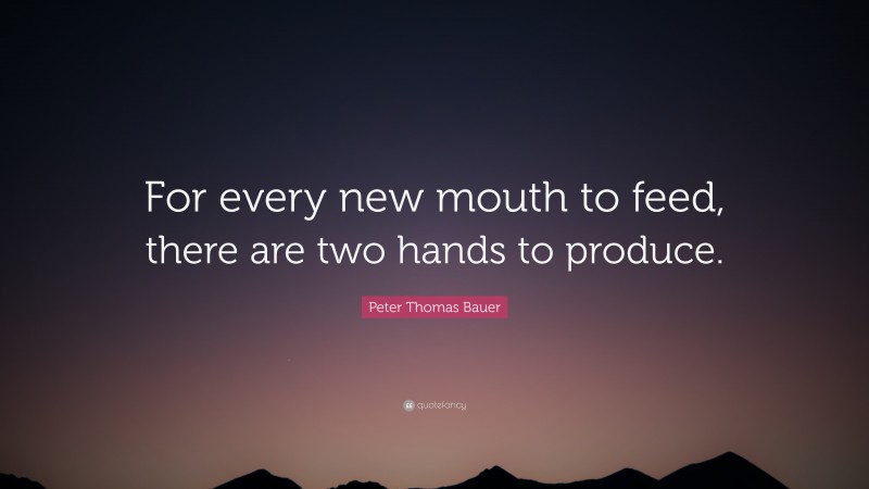 Peter Thomas Bauer Quote: “For every new mouth to feed, there are two hands to produce.”
