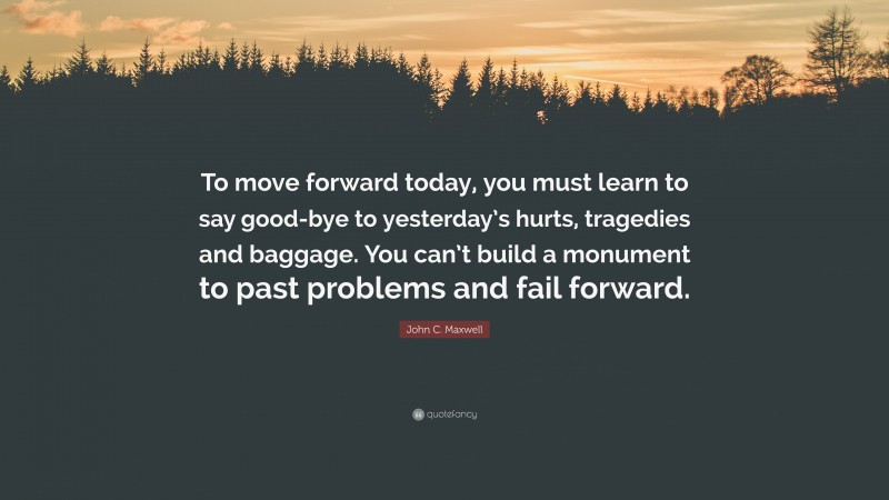 John C. Maxwell Quote: “To move forward today, you must learn to say good-bye to yesterday’s hurts, tragedies and baggage. You can’t build a monument to past problems and fail forward.”