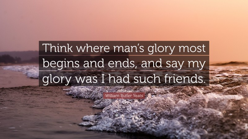 William Butler Yeats Quote: “Think where man’s glory most begins and ends, and say my glory was I had such friends.”