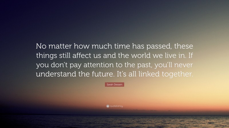 Sarah Dessen Quote: “No matter how much time has passed, these things still affect us and the world we live in. If you don’t pay attention to the past, you’ll never understand the future. It’s all linked together.”