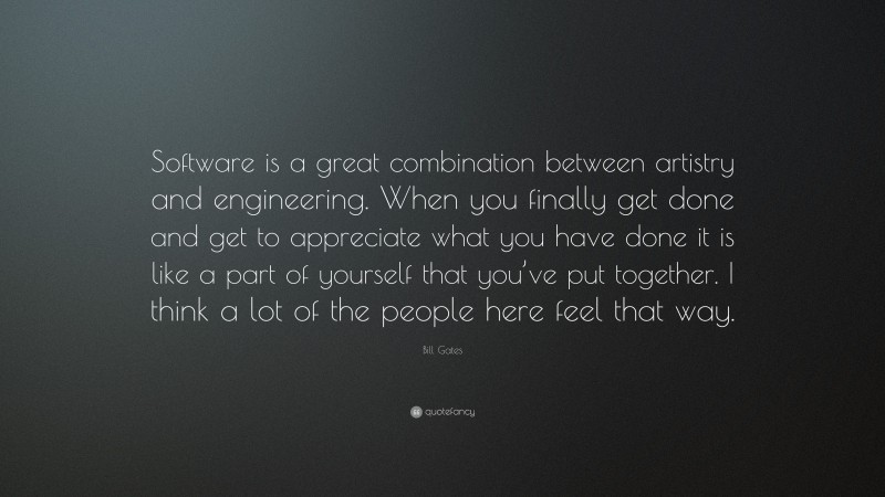 Bill Gates Quote: “Software is a great combination between artistry and engineering. When you finally get done and get to appreciate what you have done it is like a part of yourself that you’ve put together. I think a lot of the people here feel that way.”