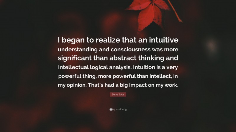 Steve Jobs Quote: “I began to realize that an intuitive understanding and consciousness was more significant than abstract thinking and intellectual logical analysis. Intuition is a very powerful thing, more powerful than intellect, in my opinion. That’s had a big impact on my work.”