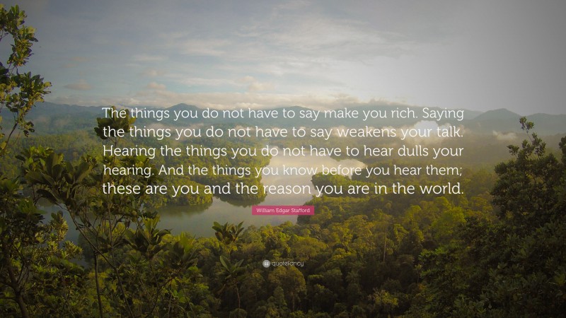 William Edgar Stafford Quote: “The things you do not have to say make you rich. Saying the things you do not have to say weakens your talk. Hearing the things you do not have to hear dulls your hearing. And the things you know before you hear them; these are you and the reason you are in the world.”