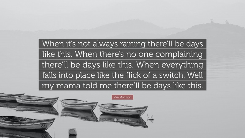 Van Morrison Quote: “When it’s not always raining there’ll be days like this. When there’s no one complaining there’ll be days like this. When everything falls into place like the flick of a switch. Well my mama told me there’ll be days like this.”