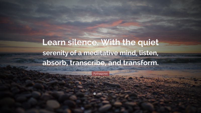 Pythagoras Quote: “Learn silence. With the quiet serenity of a meditative mind, listen, absorb, transcribe, and transform.”